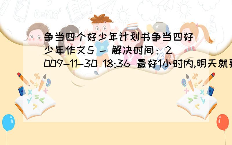 争当四个好少年计划书争当四好少年作文5 - 解决时间：2009-11-30 18:36 最好1小时内,明天就要交了!有满