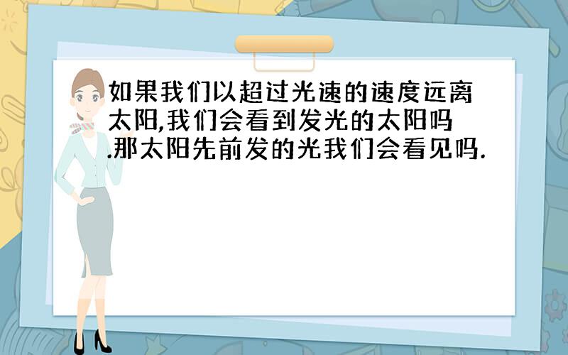 如果我们以超过光速的速度远离太阳,我们会看到发光的太阳吗.那太阳先前发的光我们会看见吗.