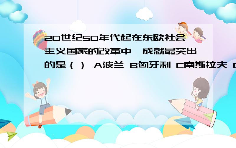 20世纪50年代起在东欧社会主义国家的改革中,成就最突出的是（） A波兰 B匈牙利 C南斯拉夫 D捷克斯洛伐克