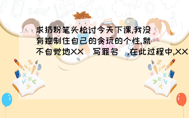 求扔粉笔头检讨今天下课,我没有控制住自己的贪玩的个性,就不自觉地XX（写罪名）,在此过程中,XX（写领导的级别及姓名）发