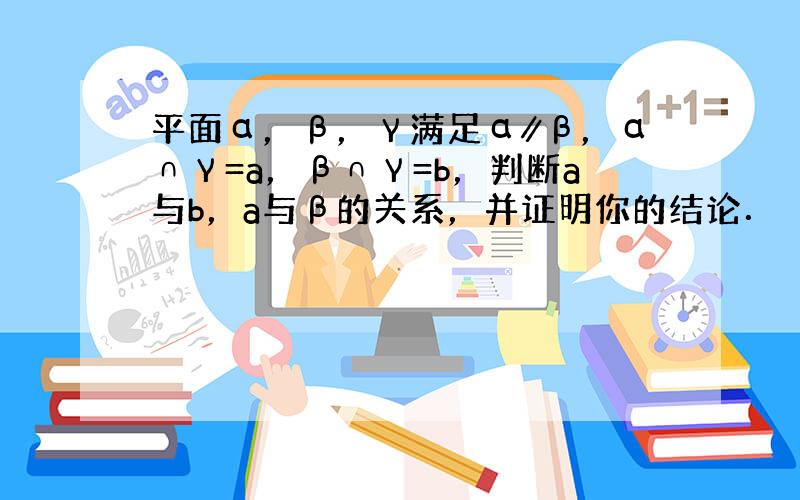 平面α，β，γ满足α∥β，α∩γ=a，β∩γ=b，判断a与b，a与β的关系，并证明你的结论．