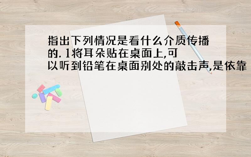 指出下列情况是看什么介质传播的. 1将耳朵贴在桌面上,可以听到铅笔在桌面别处的敲击声,是依靠（）传播