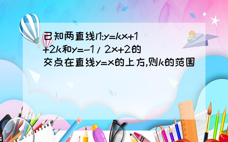 已知两直线l1:y=kx+1+2k和y=-1/2x+2的交点在直线y=x的上方,则k的范围