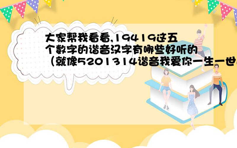 大家帮我看看,19419这五个数字的谐音汉字有哪些好听的（就像5201314谐音我爱你一生一世这种好听的谐音）