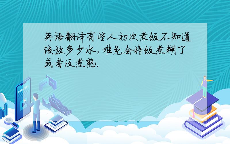 英语翻译有些人初次煮饭不知道该放多少水,难免会将饭煮糊了或者没煮熟.