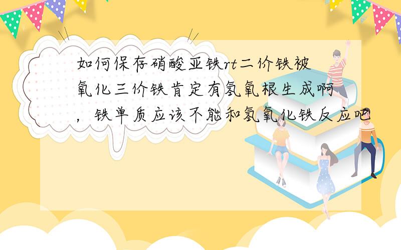 如何保存硝酸亚铁rt二价铁被氧化三价铁肯定有氢氧根生成啊，铁单质应该不能和氢氧化铁反应吧