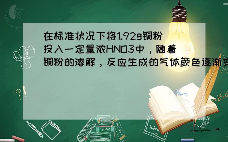 在标准状况下将1.92g铜粉投入一定量浓HNO3中，随着铜粉的溶解，反应生成的气体颜色逐渐变浅，当铜粉完全溶解后共收集到