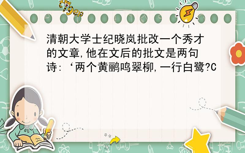 清朝大学士纪晓岚批改一个秀才的文章,他在文后的批文是两句诗:‘两个黄鹂鸣翠柳,一行白鹭?C