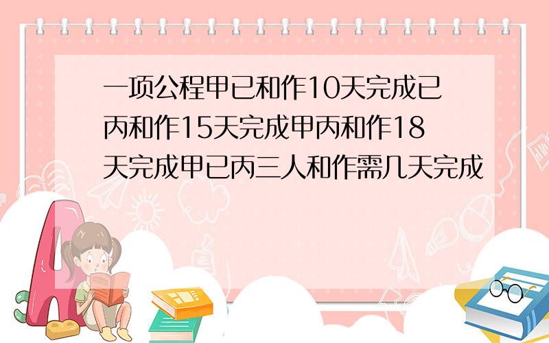 一项公程甲已和作10天完成已丙和作15天完成甲丙和作18天完成甲已丙三人和作需几天完成