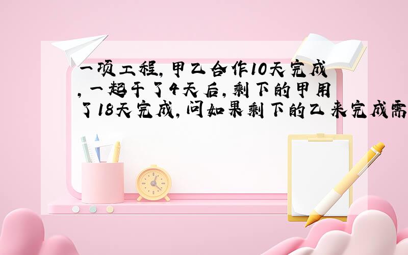 一项工程,甲乙合作10天完成,一起干了4天后,剩下的甲用了18天完成,问如果剩下的乙来完成需多少天