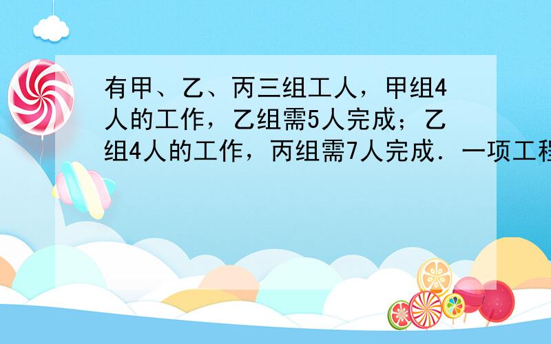 有甲、乙、丙三组工人，甲组4人的工作，乙组需5人完成；乙组4人的工作，丙组需7人完成．一项工程，需甲组13人，乙组12人