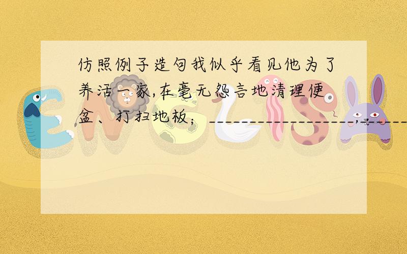 仿照例子造句我似乎看见他为了养活一家,在毫无怨言地清理便盆、打扫地板；__________________;______