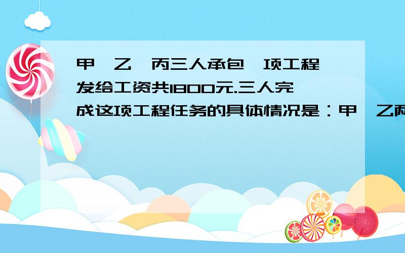 甲、乙、丙三人承包一项工程,发给工资共1800元.三人完成这项工程任务的具体情况是：甲、乙两人合作6天完成了工程的三分之