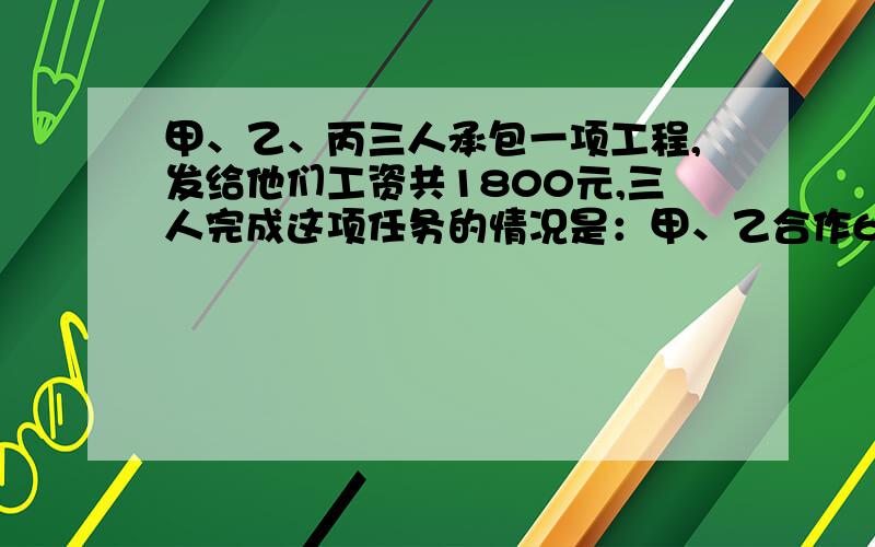 甲、乙、丙三人承包一项工程,发给他们工资共1800元,三人完成这项任务的情况是：甲、乙合作6天,完成工程任务的具体情况是