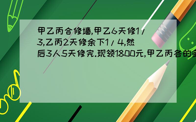 甲乙丙合修墙,甲乙6天修1/3,乙丙2天修余下1/4,然后3人5天修完.现领1800元,甲乙丙各的多少元