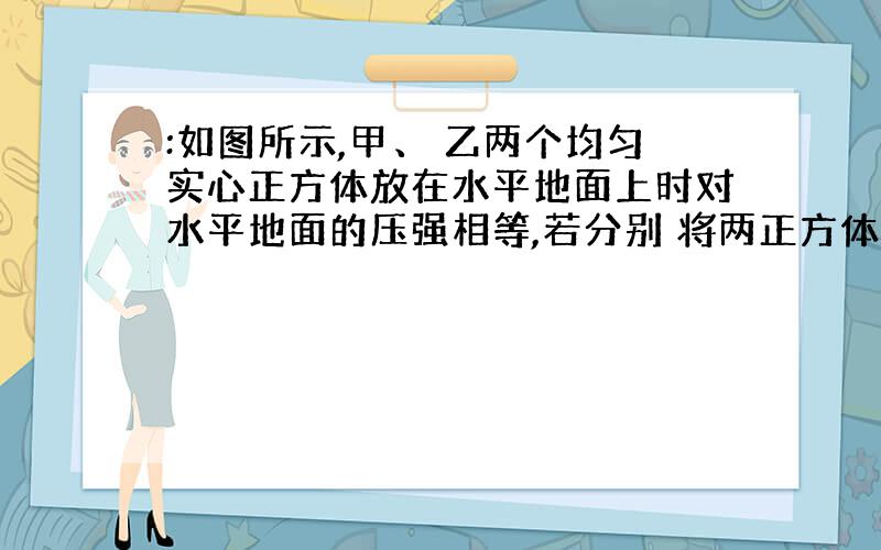 :如图所示,甲、 乙两个均匀实心正方体放在水平地面上时对水平地面的压强相等,若分别 将两正方体 沿竖直方向 截去质量相同