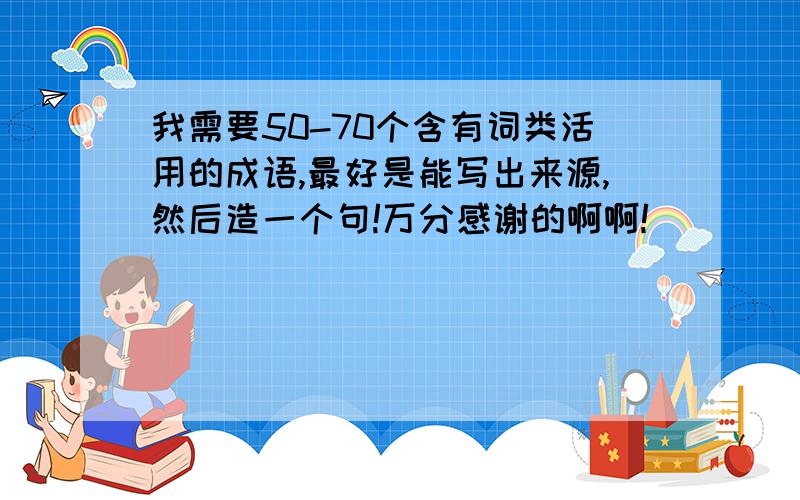 我需要50-70个含有词类活用的成语,最好是能写出来源,然后造一个句!万分感谢的啊啊!