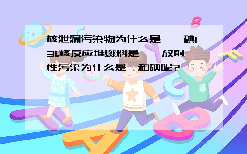 核泄漏污染物为什么是铯、碘131.核反应堆燃料是铀,放射性污染为什么是铯和碘呢?