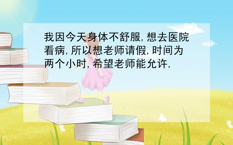 我因今天身体不舒服,想去医院看病,所以想老师请假,时间为两个小时,希望老师能允许,