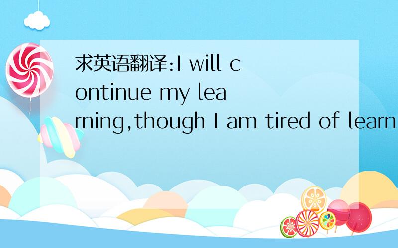 求英语翻译:I will continue my learning,though I am tired of learn