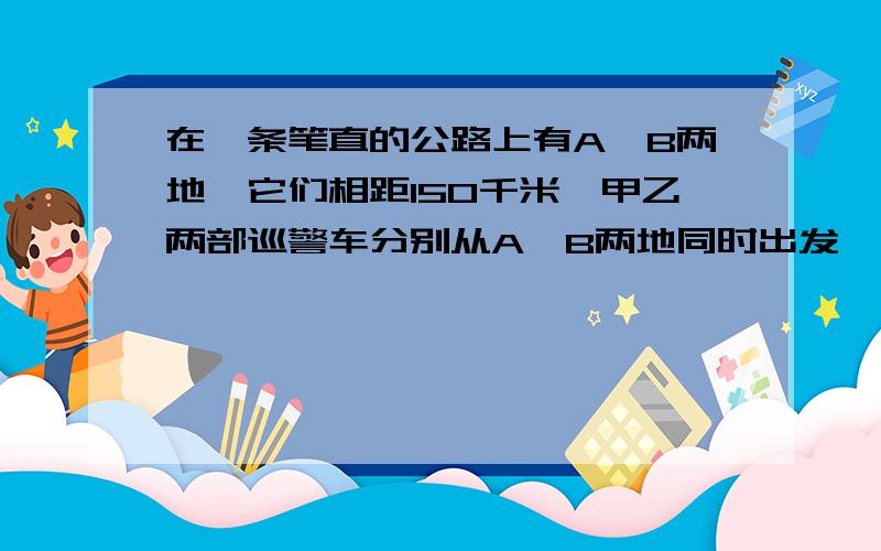 在一条笔直的公路上有A,B两地,它们相距150千米,甲乙两部巡警车分别从A,B两地同时出发,沿公路匀速相向而行,分别驶往