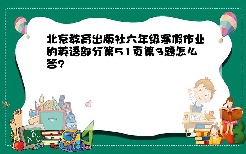 北京教育出版社六年级寒假作业的英语部分第51页第3题怎么答?