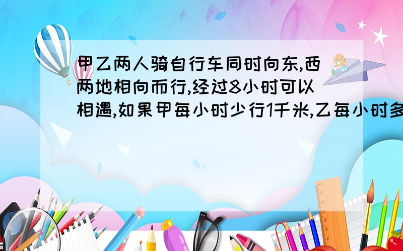 甲乙两人骑自行车同时向东,西两地相向而行,经过8小时可以相遇,如果甲每小时少行1千米,乙每小时多行3千米,这样经过7小时