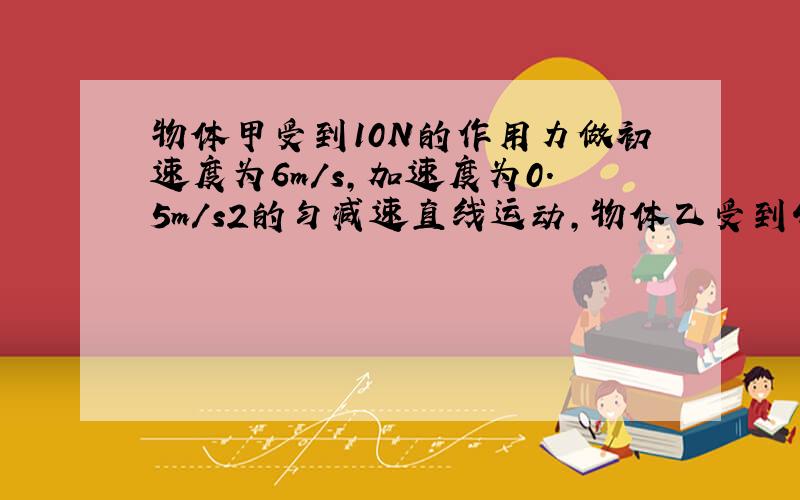 物体甲受到10N的作用力做初速度为6m/s,加速度为0.5m/s2的匀减速直线运动,物体乙受到4N的作用力做初速度