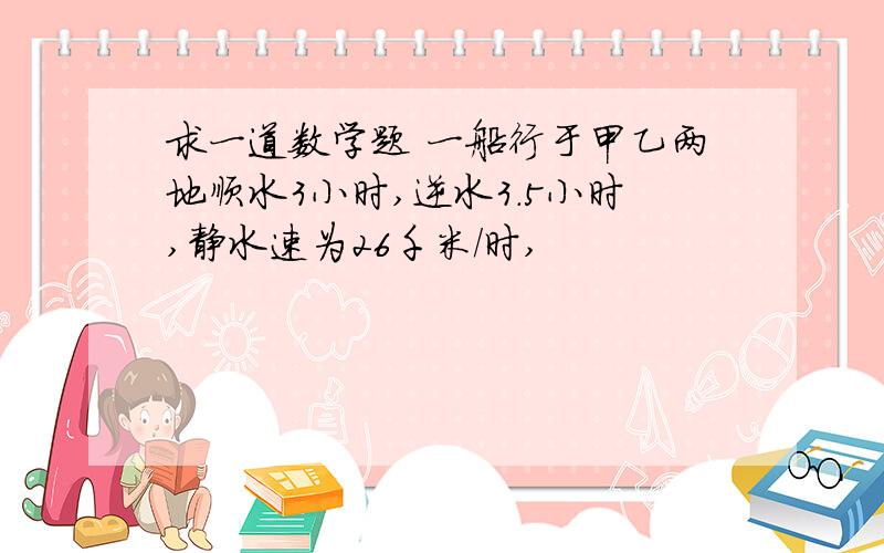 求一道数学题 一船行于甲乙两地顺水3小时,逆水3.5小时,静水速为26千米/时,