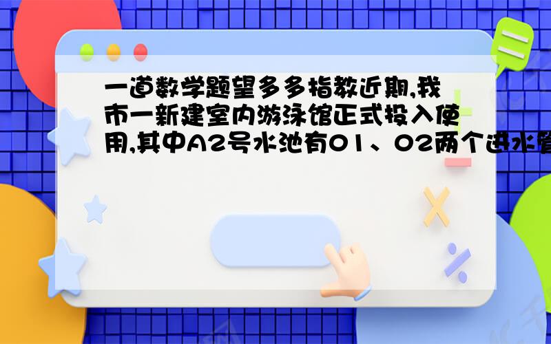 一道数学题望多多指教近期,我市一新建室内游泳馆正式投入使用,其中A2号水池有01、02两个进水管,单开01进水管,灌满水