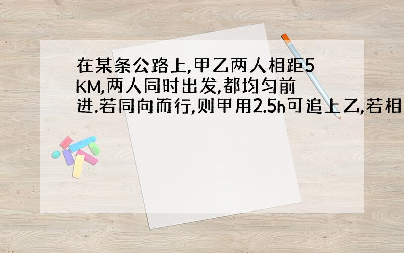 在某条公路上,甲乙两人相距5KM,两人同时出发,都均匀前进.若同向而行,则甲用2.5h可追上乙,若相向而行