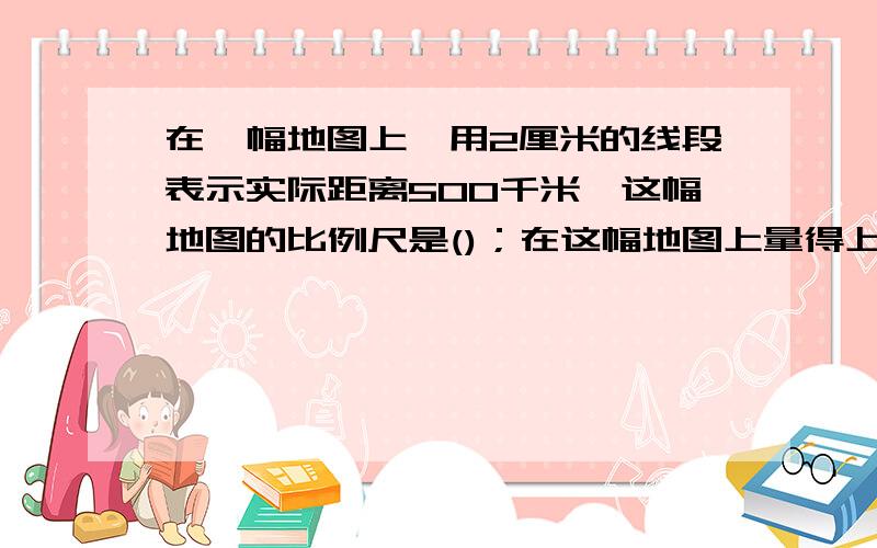 在一幅地图上,用2厘米的线段表示实际距离500千米,这幅地图的比例尺是()；在这幅地图上量得上海到北京的距