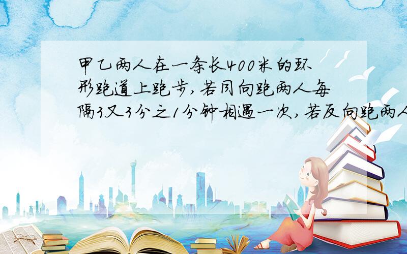 甲乙两人在一条长400米的环形跑道上跑步,若同向跑两人每隔3又3分之1分钟相遇一次,若反向跑两人每隔40秒