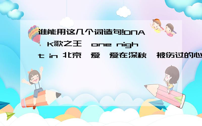 谁能用这几个词造句!DNA 、K歌之王、one night in 北京、爱、爱在深秋、被伤过的心还可以爱谁、别说我的眼泪