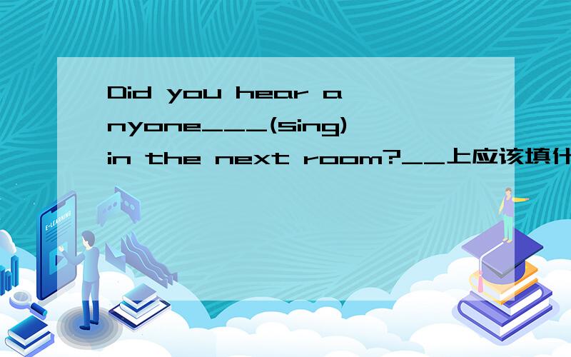 Did you hear anyone___(sing)in the next room?__上应该填什么?