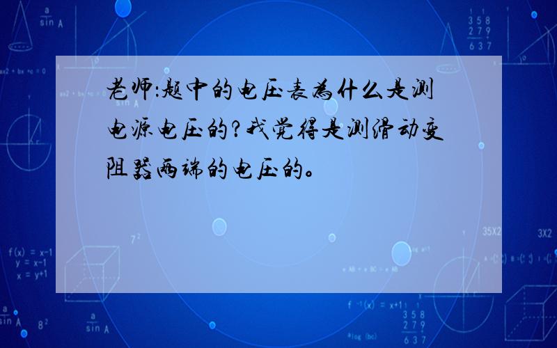 老师：题中的电压表为什么是测电源电压的？我觉得是测滑动变阻器两端的电压的。