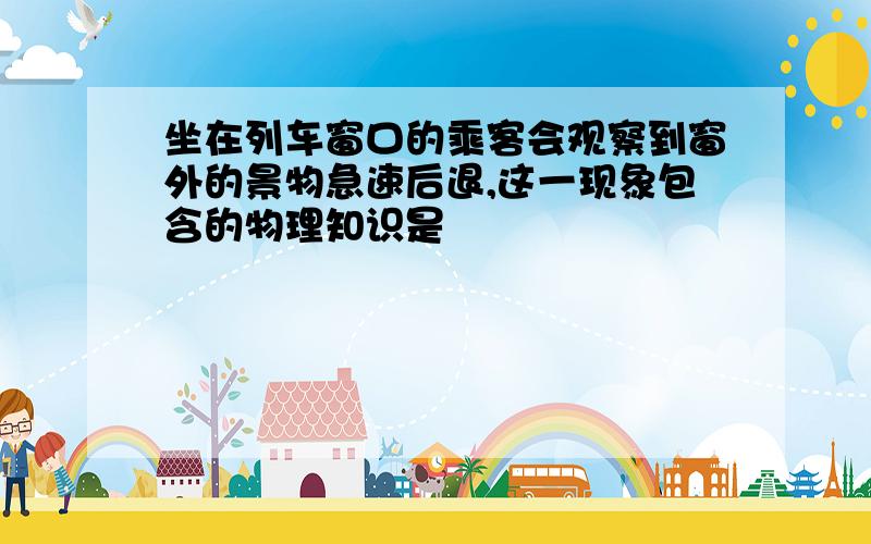 坐在列车窗口的乘客会观察到窗外的景物急速后退,这一现象包含的物理知识是