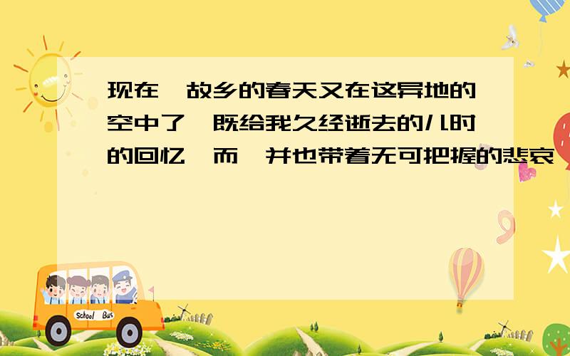 现在,故乡的春天又在这异地的空中了,既给我久经逝去的儿时的回忆,而一并也带着无可把握的悲哀