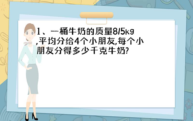 1、一桶牛奶的质量8/5kg,平均分给4个小朋友,每个小朋友分得多少千克牛奶?