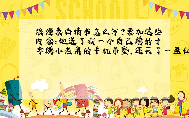 浪漫表白情书怎么写?要加这些内容：她送了我一个自己绣的十字锈小老鼠的手机吊坠,还买了一盆仙人球送给我,她喜欢大海,我想和