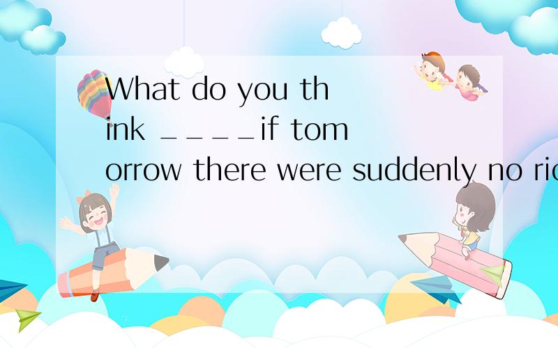 What do you think ____if tomorrow there were suddenly no ric