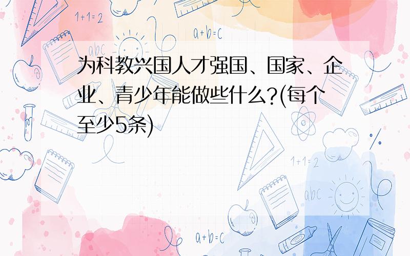 为科教兴国人才强国、国家、企业、青少年能做些什么?(每个至少5条)