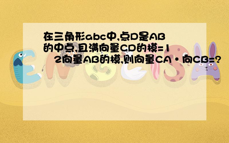 在三角形abc中,点D是AB的中点,且满向量CD的模=1∕2向量AB的模,则向量CA•向CB=?