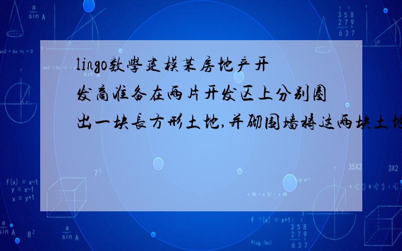 lingo数学建模某房地产开发商准备在两片开发区上分别圈出一块长方形土地,并砌围墙将这两块土地分别围起来.每块土地的面积