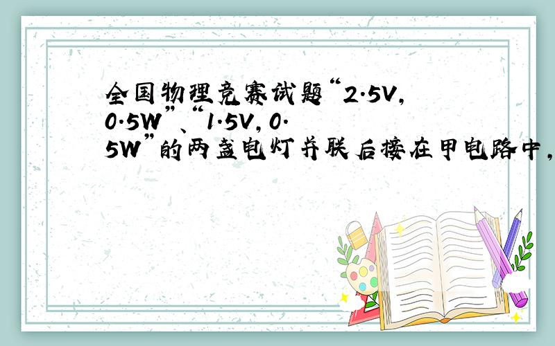 全国物理竞赛试题“2.5V,0.5W”、“1.5V,0.5W”的两盏电灯并联后接在甲电路中,发现有一盏较暗,另一盏电灯正