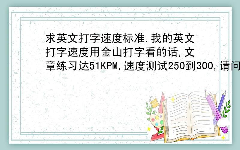 求英文打字速度标准.我的英文打字速度用金山打字看的话,文章练习达51KPM,速度测试250到300,请问,这样的速度算不