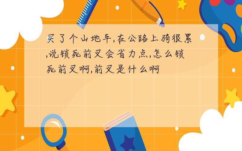 买了个山地车,在公路上骑很累,说锁死前叉会省力点,怎么锁死前叉啊,前叉是什么啊