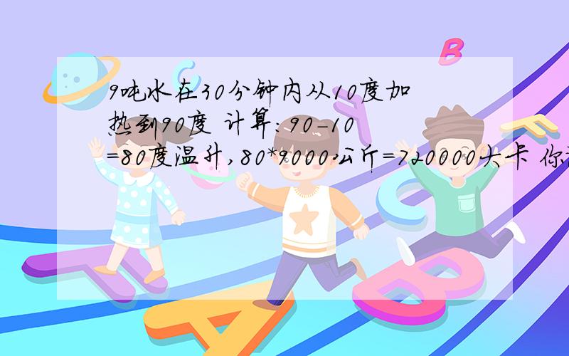 9吨水在30分钟内从10度加热到90度 计算：90-10=80度温升,80*9000公斤=720000大卡 你说是用1吨