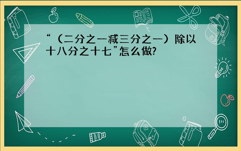 “（二分之一减三分之一）除以十八分之十七”怎么做?