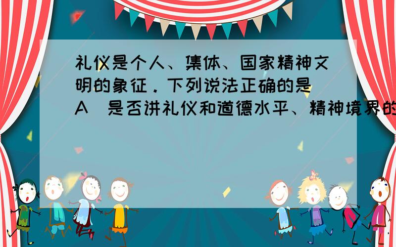 礼仪是个人、集体、国家精神文明的象征。下列说法正确的是 A．是否讲礼仪和道德水平、精神境界的提高没有关系 B．现代礼仪和